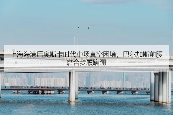 上海海港后奥斯卡时代中场真空困境，巴尔加斯前腰磨合步履蹒跚